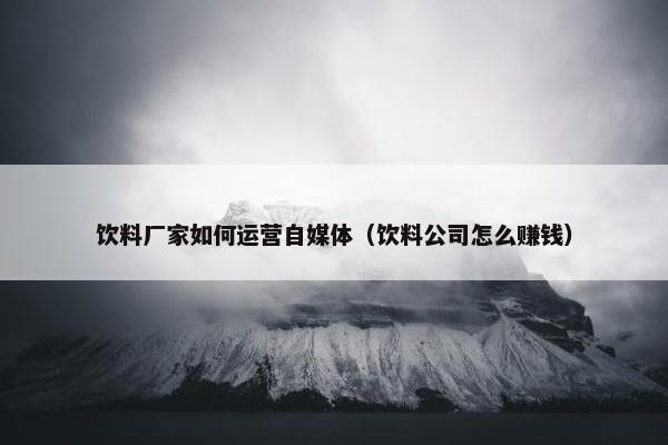 饮料厂家如何运营自媒体（饮料公司怎么赚钱）