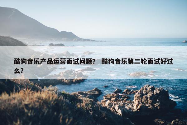 酷狗音乐产品运营面试问题？ 酷狗音乐第二轮面试好过么？