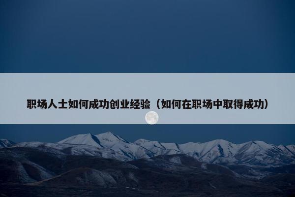 职场人士如何成功创业经验（如何在职场中取得成功）
