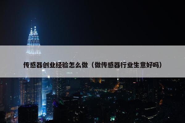 传感器创业经验怎么做（做传感器行业生意好吗）