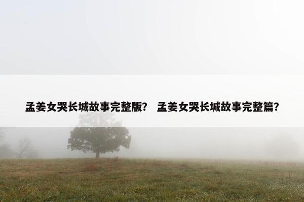 孟姜女哭长城故事完整版？ 孟姜女哭长城故事完整篇？