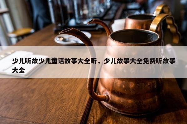 少儿听故少儿童话故事大全听，少儿故事大全免费听故事大全
