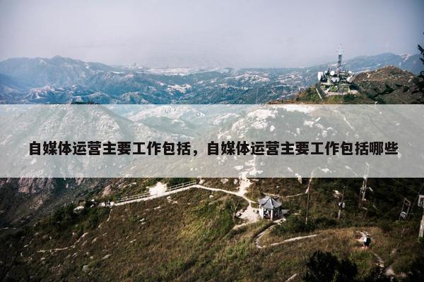 自媒体运营主要工作包括，自媒体运营主要工作包括哪些