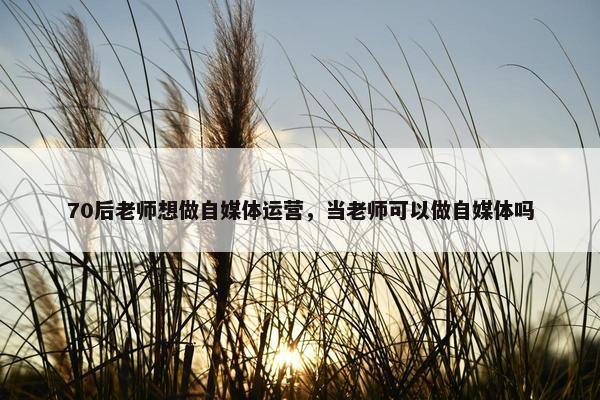 70后老师想做自媒体运营，当老师可以做自媒体吗