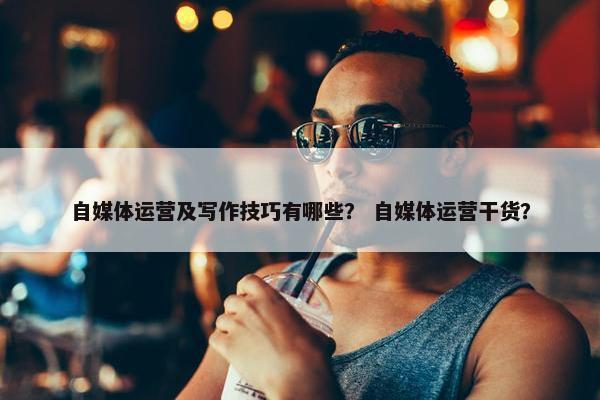 自媒体运营及写作技巧有哪些？ 自媒体运营干货？