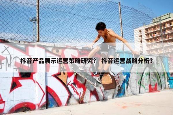 抖音产品展示运营策略研究？ 抖音运营战略分析？
