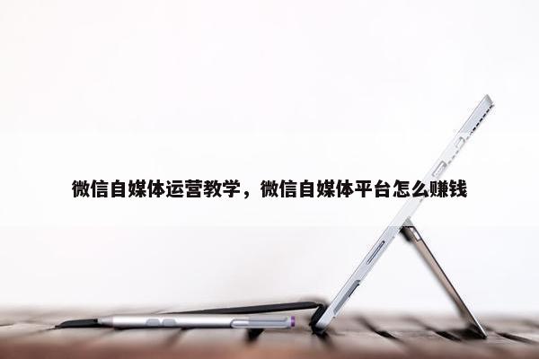 微信自媒体运营教学，微信自媒体平台怎么赚钱