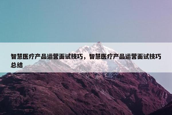 智慧医疗产品运营面试技巧，智慧医疗产品运营面试技巧总结