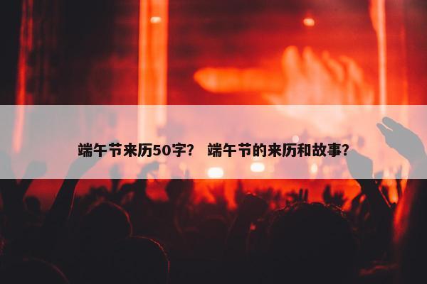 端午节来历50字？ 端午节的来历和故事？