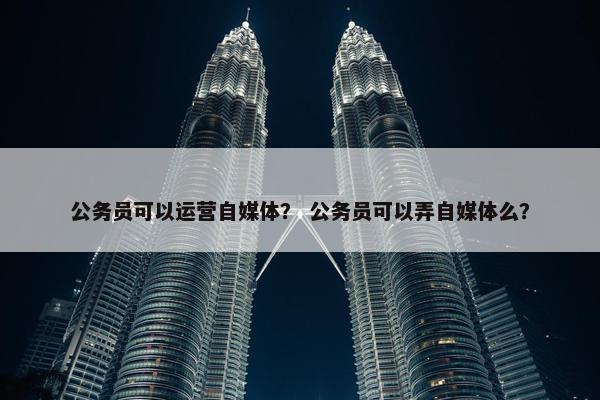 公务员可以运营自媒体？ 公务员可以弄自媒体么？