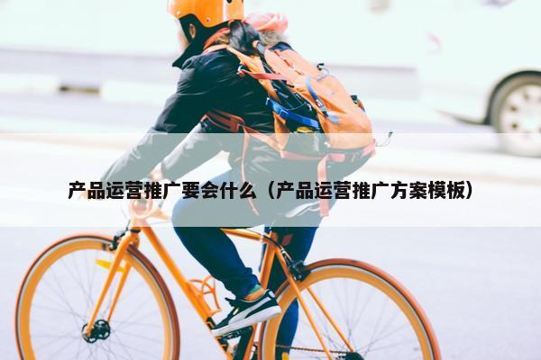 产品运营推广要会什么（产品运营推广方案模板）
