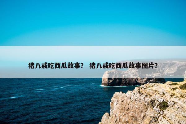 猪八戒吃西瓜故事？ 猪八戒吃西瓜故事图片？