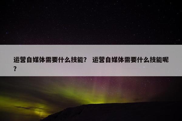 运营自媒体需要什么技能？ 运营自媒体需要什么技能呢？