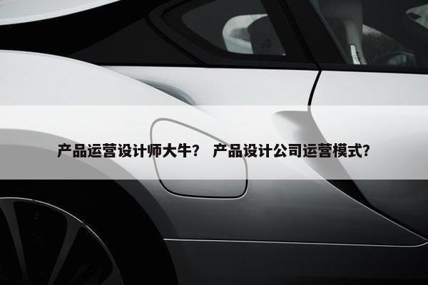 产品运营设计师大牛？ 产品设计公司运营模式？