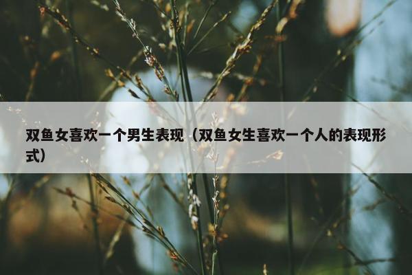 双鱼女喜欢一个男生表现（双鱼女生喜欢一个人的表现形式）