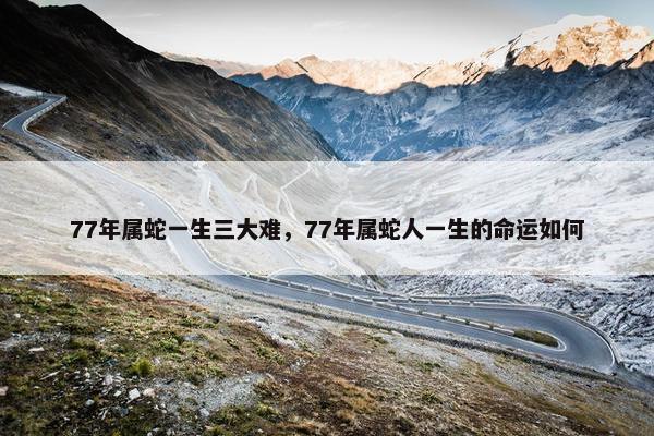 77年属蛇一生三大难，77年属蛇人一生的命运如何