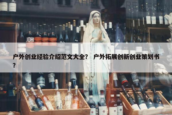 户外创业经验介绍范文大全？ 户外拓展创新创业策划书？