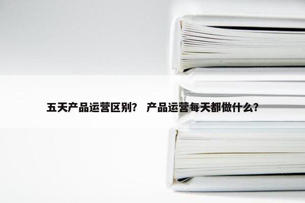 五天产品运营区别？ 产品运营每天都做什么？