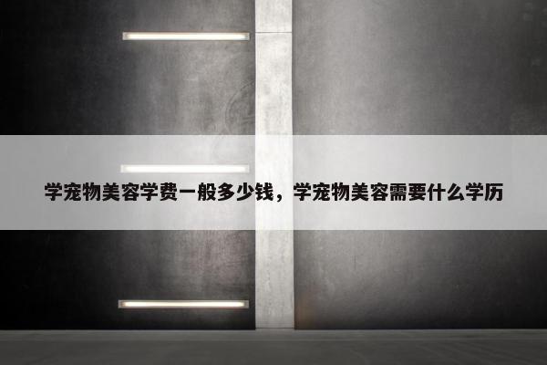 学宠物美容学费一般多少钱，学宠物美容需要什么学历