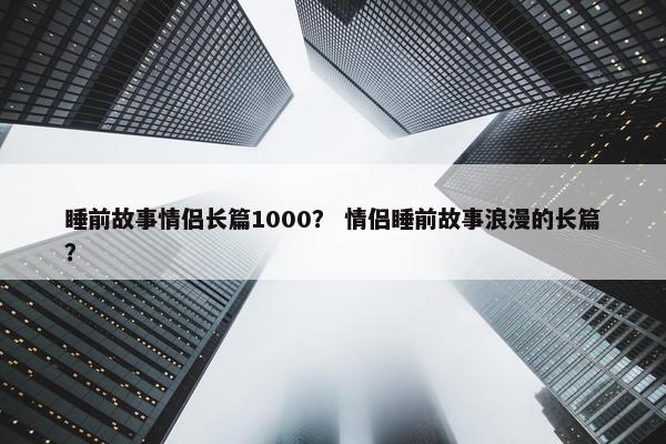 睡前故事情侣长篇1000？ 情侣睡前故事浪漫的长篇？