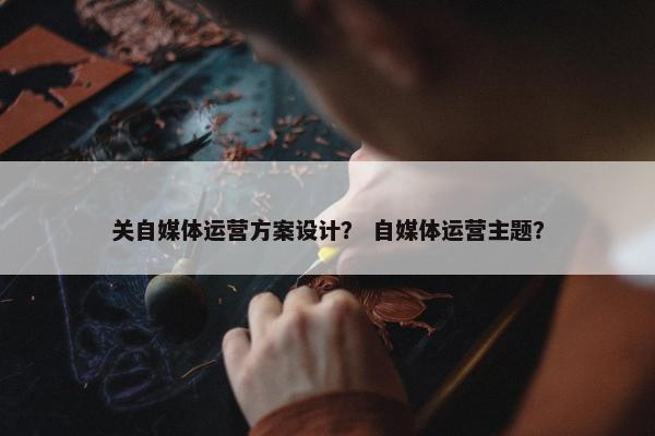 关自媒体运营方案设计？ 自媒体运营主题？