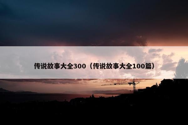 传说故事大全300（传说故事大全100篇）
