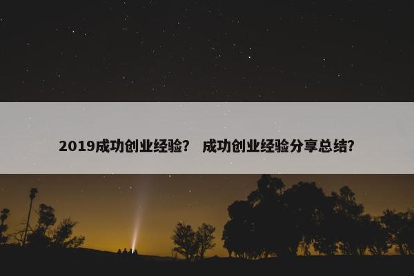 2019成功创业经验？ 成功创业经验分享总结？