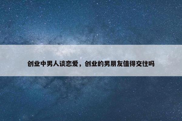 创业中男人谈恋爱，创业的男朋友值得交往吗