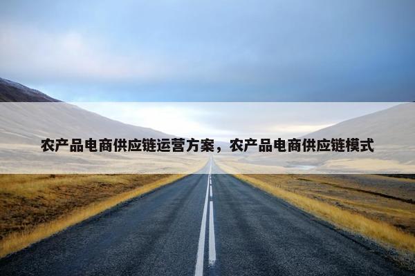 农产品电商供应链运营方案，农产品电商供应链模式