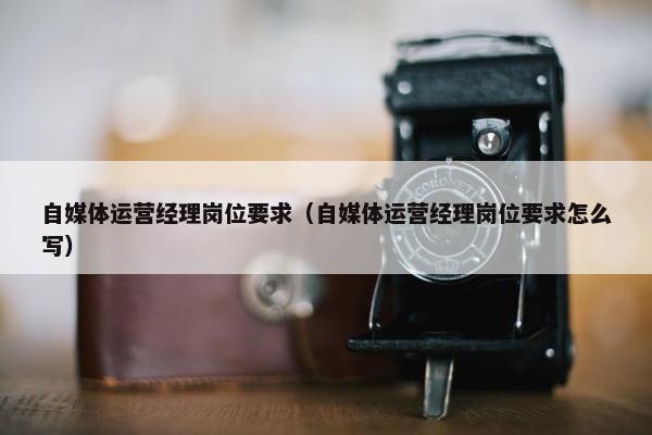 自媒体运营经理岗位要求（自媒体运营经理岗位要求怎么写）