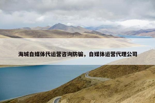 海城自媒体代运营咨询防骗，自媒体运营代理公司