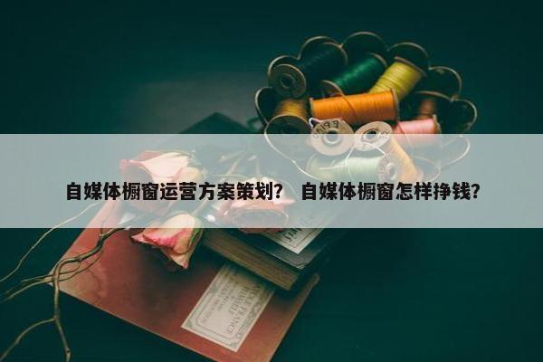 自媒体橱窗运营方案策划？ 自媒体橱窗怎样挣钱？