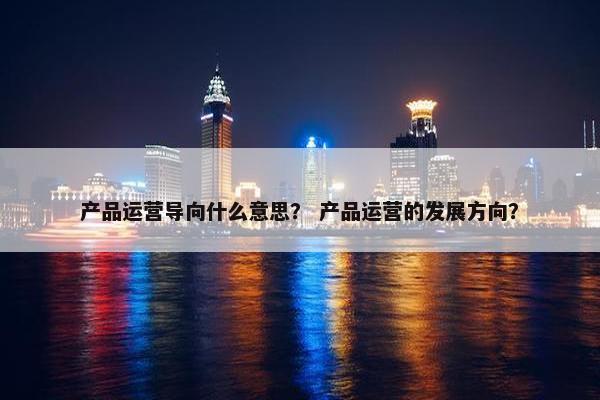 产品运营导向什么意思？ 产品运营的发展方向？
