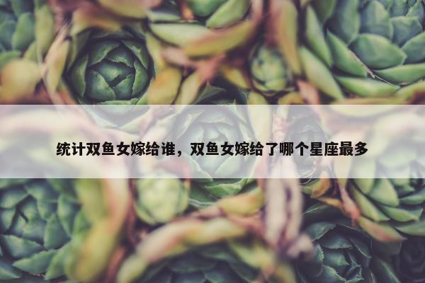 统计双鱼女嫁给谁，双鱼女嫁给了哪个星座最多