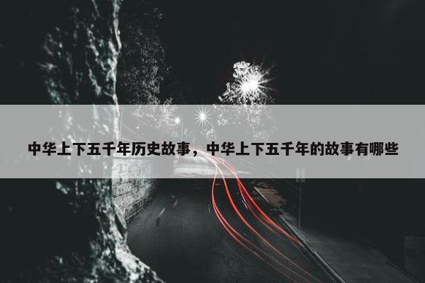 中华上下五千年历史故事，中华上下五千年的故事有哪些