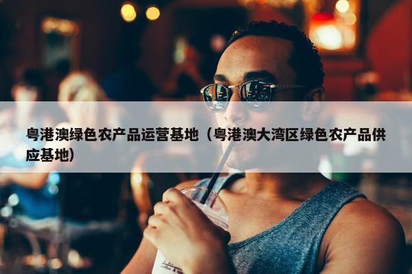 粤港澳绿色农产品运营基地（粤港澳大湾区绿色农产品供应基地）