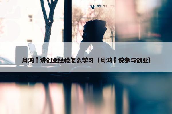 周鸿祎讲创业经验怎么学习（周鸿祎说参与创业）