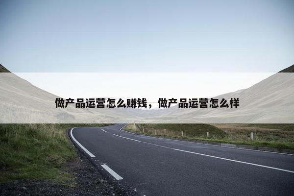 做产品运营怎么赚钱，做产品运营怎么样