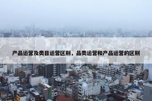 产品运营及类目运营区别，品类运营和产品运营的区别