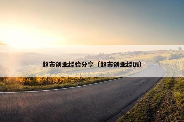 超市创业经验分享（超市创业经历）