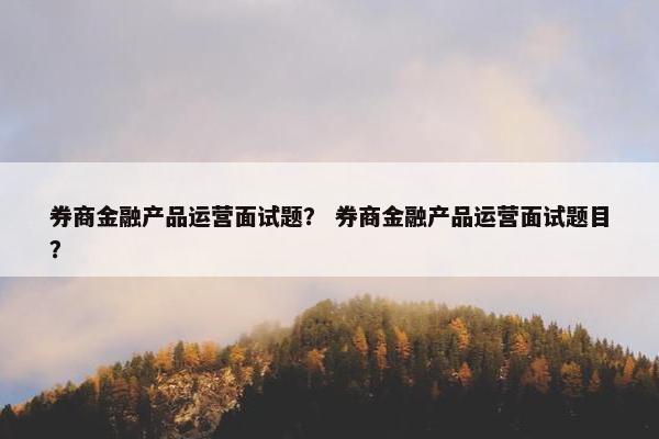 券商金融产品运营面试题？ 券商金融产品运营面试题目？