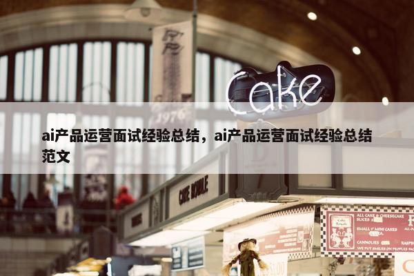 ai产品运营面试经验总结，ai产品运营面试经验总结范文