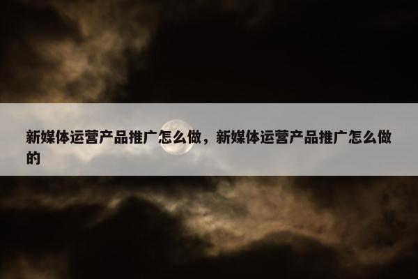 新媒体运营产品推广怎么做，新媒体运营产品推广怎么做的