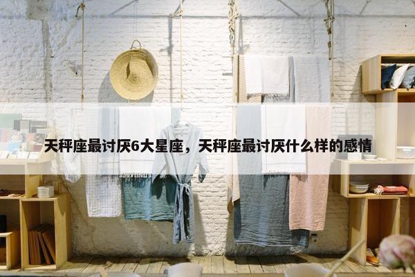 天秤座最讨厌6大星座，天秤座最讨厌什么样的感情