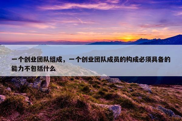 一个创业团队组成，一个创业团队成员的构成必须具备的能力不包括什么