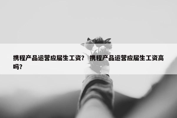 携程产品运营应届生工资？ 携程产品运营应届生工资高吗？