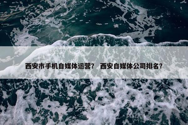 西安市手机自媒体运营？ 西安自媒体公司排名？