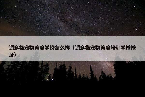 派多格宠物美容学校怎么样（派多格宠物美容培训学校校址）