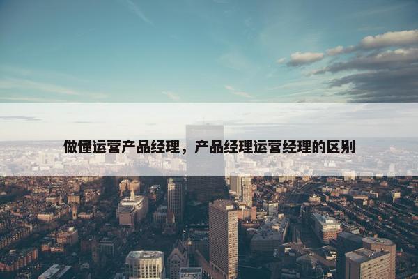 做懂运营产品经理，产品经理运营经理的区别