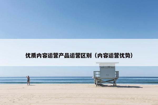优质内容运营产品运营区别（内容运营优势）
